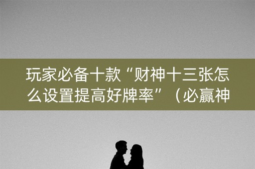 玩家必备十款“财神十三张怎么设置提高好牌率”（必赢神器免费安装)