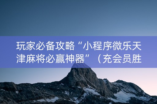 玩家必备攻略“小程序微乐天津麻将必赢神器”（充会员胜率高)