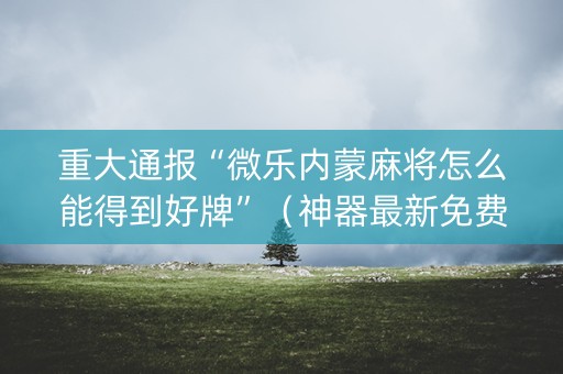 重大通报“微乐内蒙麻将怎么能得到好牌”（神器最新免费)