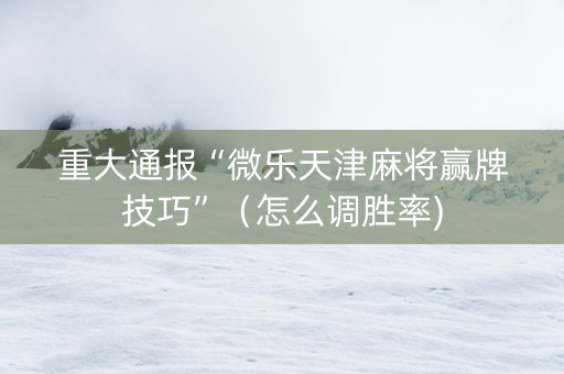 重大通报“微乐天津麻将赢牌技巧”（怎么调胜率)