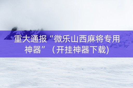 重大通报“微乐山西麻将专用神器”（开挂神器下载)