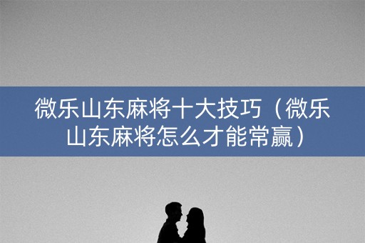 微乐山东麻将十大技巧（微乐山东麻将怎么才能常赢）
