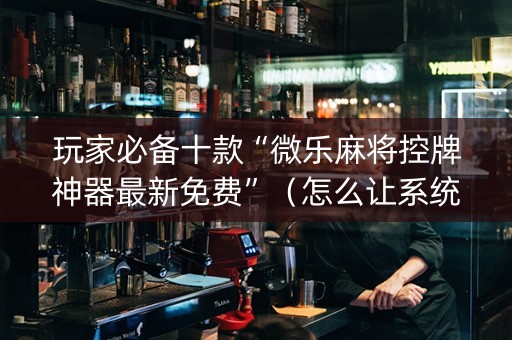 玩家必备十款“微乐麻将控牌神器最新免费”（怎么让系统给自己好牌)