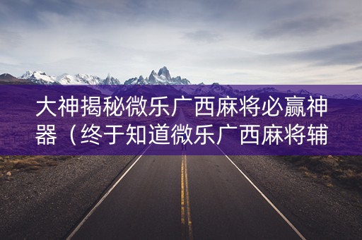 大神揭秘微乐广西麻将必赢神器（终于知道微乐广西麻将辅）