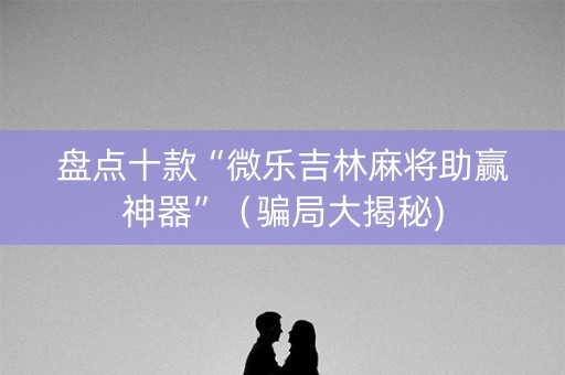 盘点十款“微乐吉林麻将助赢神器”（骗局大揭秘)