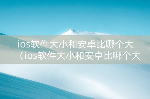 ios软件大小和安卓比哪个大（ios软件大小和安卓比哪个大一点）