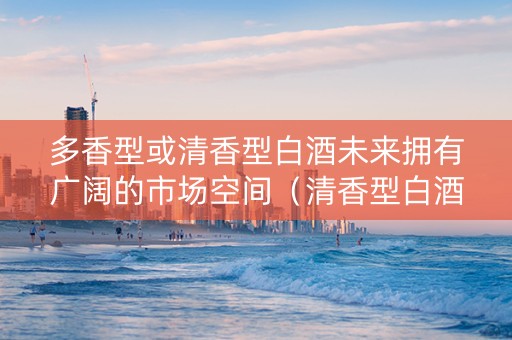 多香型或清香型白酒未来拥有广阔的市场空间（清香型白酒市场前景）