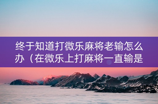 终于知道打微乐麻将老输怎么办（在微乐上打麻将一直输是怎么回事）