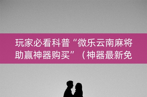 玩家必看科普“微乐云南麻将助赢神器购买”（神器最新免费)