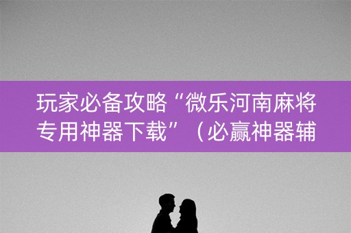 玩家必备攻略“微乐河南麻将专用神器下载”（必赢神器辅助器)