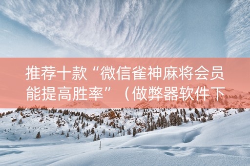 推荐十款“微信雀神麻将会员能提高胜率”（做弊器软件下载)
