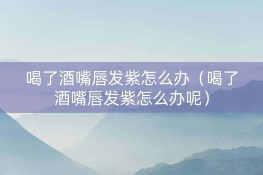 喝了酒嘴唇发紫怎么办（喝了酒嘴唇发紫怎么办呢）