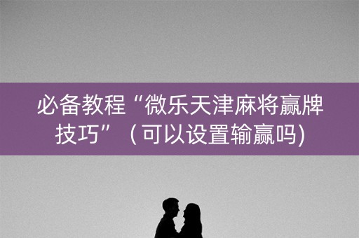 必备教程“微乐天津麻将赢牌技巧”（可以设置输赢吗)