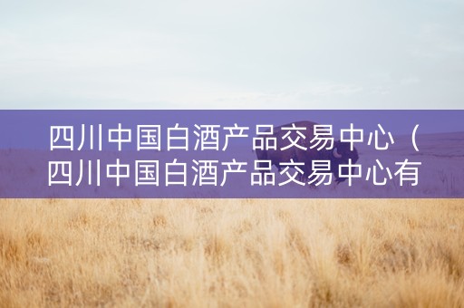 四川中国白酒产品交易中心（四川中国白酒产品交易中心有限公司）