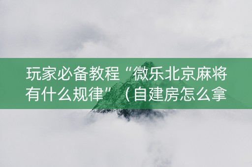 玩家必备教程“微乐北京麻将有什么规律”（自建房怎么拿好牌)