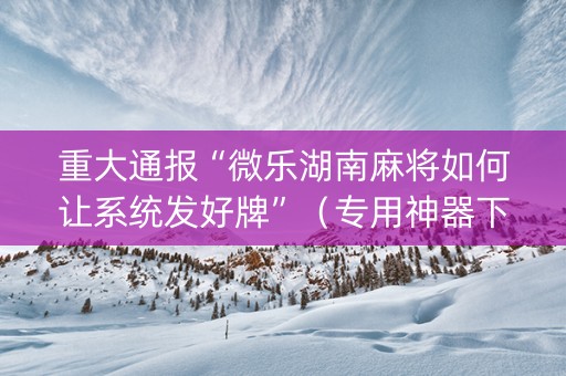 重大通报“微乐湖南麻将如何让系统发好牌”（专用神器下载)