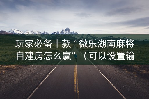 玩家必备十款“微乐湖南麻将自建房怎么赢”（可以设置输赢吗)