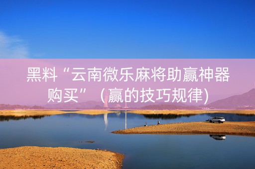 黑料“云南微乐麻将助赢神器购买”（赢的技巧规律)