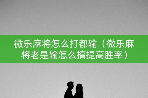 微乐麻将怎么打都输（微乐麻将老是输怎么搞提高胜率）