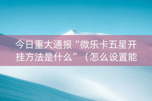 今日重大通报“微乐卡五星开挂方法是什么”（怎么设置能有好牌)