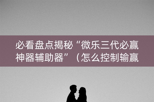 必看盘点揭秘“微乐三代必赢神器辅助器”（怎么控制输赢)