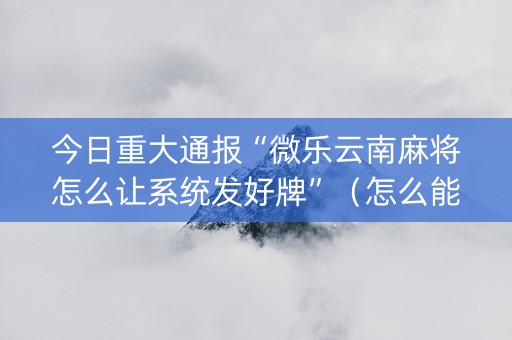 今日重大通报“微乐云南麻将怎么让系统发好牌”（怎么能得到好牌)