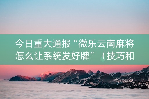 今日重大通报“微乐云南麻将怎么让系统发好牌”（技巧和打好牌方法)