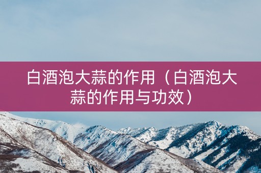 白酒泡大蒜的作用（白酒泡大蒜的作用与功效）