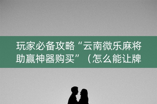 玩家必备攻略“云南微乐麻将助赢神器购买”（怎么能让牌好一点)