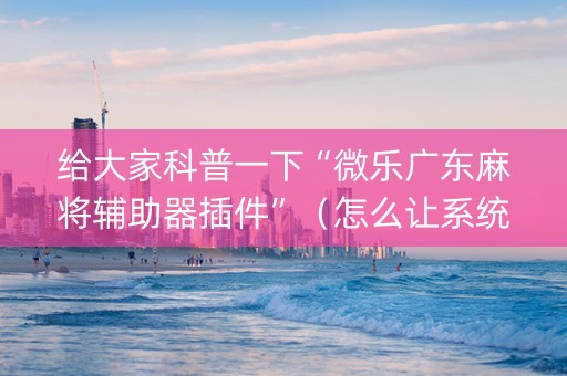 给大家科普一下“微乐广东麻将辅助器插件”（怎么让系统给自己好牌)