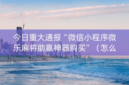 今日重大通报“微信小程序微乐麻将助赢神器购买”（怎么设置才能赢)