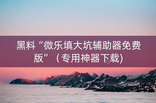 黑料“微乐填大坑辅助器免费版”（专用神器下载)
