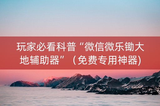 玩家必看科普“微信微乐锄大地辅助器”（免费专用神器)