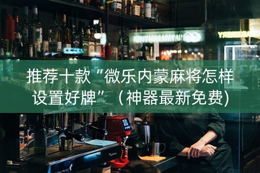 推荐十款“微乐内蒙麻将怎样设置好牌”（神器最新免费)