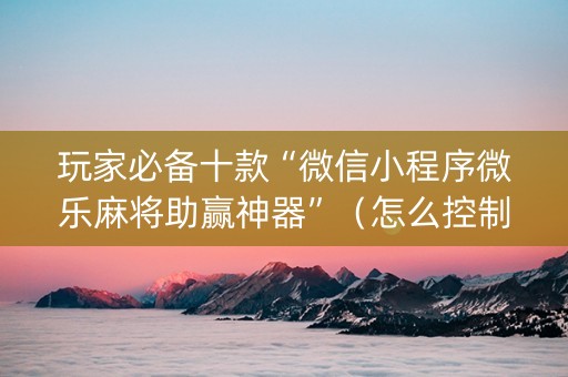 玩家必备十款“微信小程序微乐麻将助赢神器”（怎么控制输赢)
