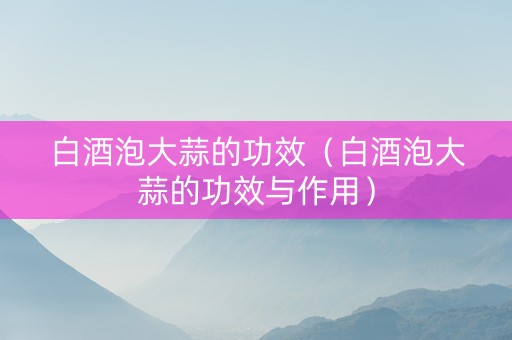 白酒泡大蒜的功效（白酒泡大蒜的功效与作用）