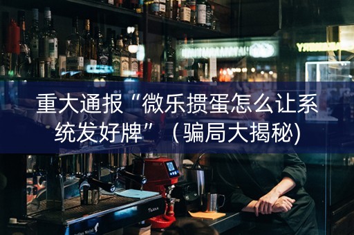 重大通报“微乐掼蛋怎么让系统发好牌”（骗局大揭秘)