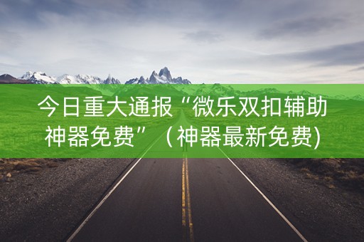 今日重大通报“微乐双扣辅助神器免费”（神器最新免费)