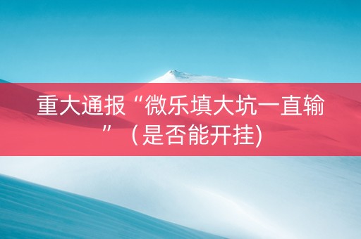 重大通报“微乐填大坑一直输”（是否能开挂)