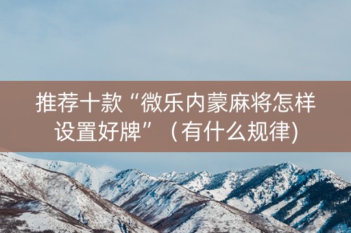 推荐十款“微乐内蒙麻将怎样设置好牌”（有什么规律)