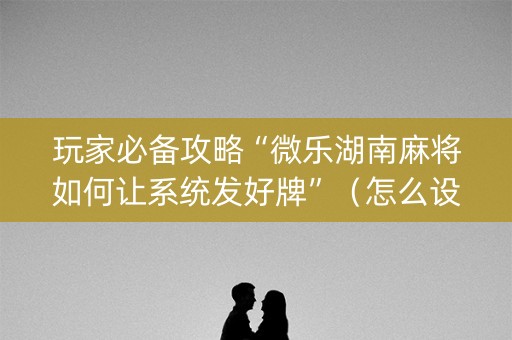 玩家必备攻略“微乐湖南麻将如何让系统发好牌”（怎么设置能有好牌)