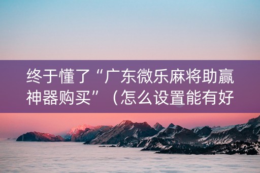 终于懂了“广东微乐麻将助赢神器购买”（怎么设置能有好牌)