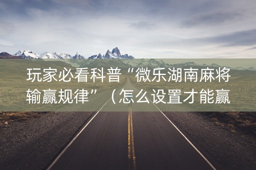 玩家必看科普“微乐湖南麻将输赢规律”（怎么设置才能赢)