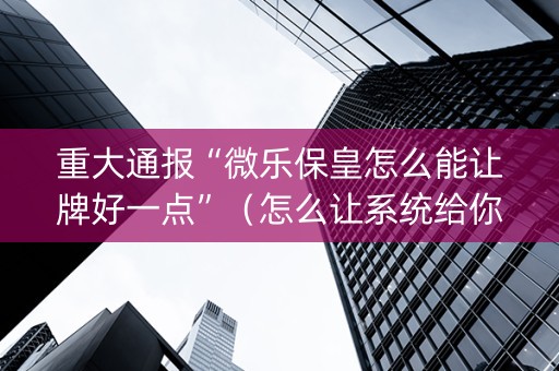 重大通报“微乐保皇怎么能让牌好一点”（怎么让系统给你发好牌)