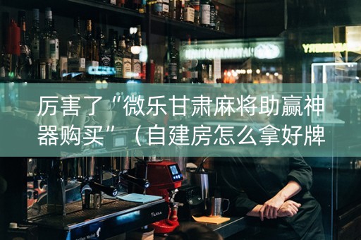 厉害了“微乐甘肃麻将助赢神器购买”（自建房怎么拿好牌)