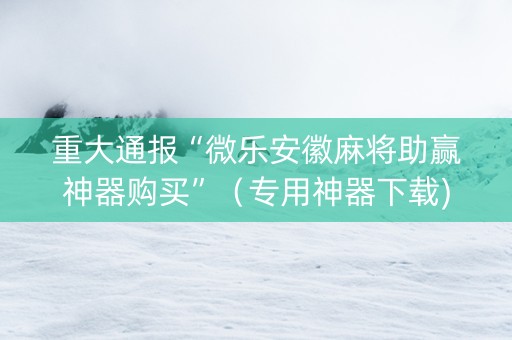重大通报“微乐安徽麻将助赢神器购买”（专用神器下载)