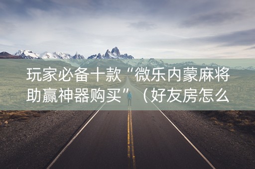 玩家必备十款“微乐内蒙麻将助赢神器购买”（好友房怎么才能赢)