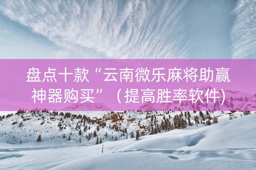 盘点十款“云南微乐麻将助赢神器购买”（提高胜率软件)