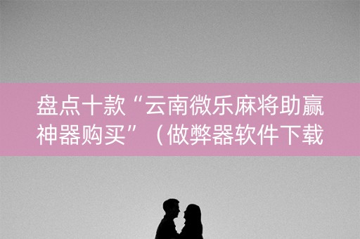 盘点十款“云南微乐麻将助赢神器购买”（做弊器软件下载)