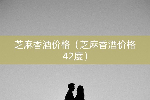 芝麻香酒价格（芝麻香酒价格42度）